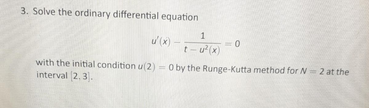 3. Solve the ordinary differential equation
1
u' (x)
t – u²(x)
with the initial condition u(2) = 0 by the Runge-Kutta method for N= 2 at the
interval [2, 3.
