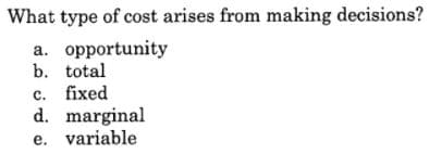 What type of cost arises from making decisions?
a. opportunity
b. total
c. fixed
d. marginal
e. variable
