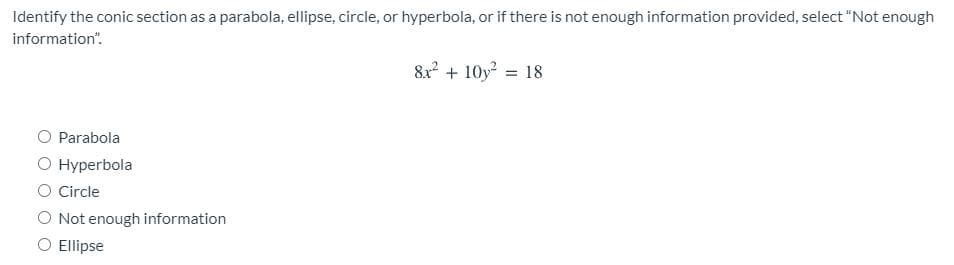 Identify the conic section as a parabola, ellipse, circle, or hyperbola, or if there is not enough information provided, select "Not enough
information".
8x? + 10y = 18
Parabola
O Hyperbola
O Circle
O Not enough information
O Ellipse
