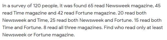 In a survey of 120 people, it was found 65 read Newsweek magazine, 45
read Time magazine and 42 read Fortune magazine. 20 read both
Newsweek and Time, 25 read both Newsweek and Fortune. 15 read both
Time and Fortune. 8 read all three magazines. Find who read only at least
Newsweek or Fortune magazine.
