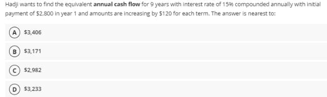 Hadji wants to find the equivalent annual cash flow for 9 years with interest rate of 15% compounded annually with initial
payment of $2.800 in year 1 and amounts are increasing by $120 for each term. The answer is nearest to:
$3,406
B $3,171
$2,982
$3,233
