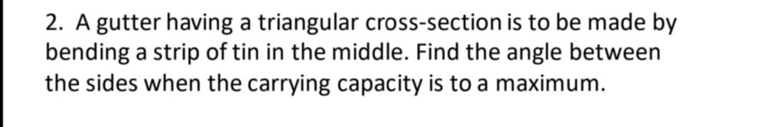 2. A gutter having a triangular cross-section is to be made by
bending a strip of tin in the middle. Find the angle between
the sides when the carrying capacity is to a maximum.
