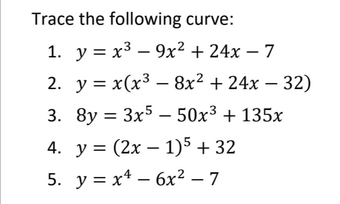 Trace the following curve:
1. y = x3 – 9x² + 24x – 7
2. у %3 х(х3 — 8х2 + 24х — 32)
3. 8y = 3x5 – 50x³ + 135x
|
4. y = (2x – 1)5 + 32
5. у%3D х* — бх2 — 7
-
