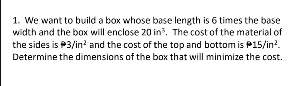 1. We want to build a box whose base length is 6 times the base
width and the box will enclose 20 in3. The cost of the material of
the sides is P3/in? and the cost of the top and bottom is P15/in?.
Determine the dimensions of the box that will minimize the cost.

