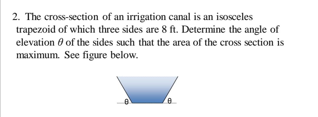 2. The cross-section of an irrigation canal is an isosceles
trapezoid of which three sides are 8 ft. Determine the angle of
elevation 0 of the sides such that the area of the cross section is
maximum. See figure below.
