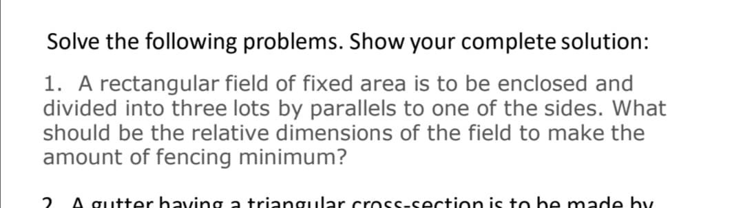 Solve the following problems. Show your complete solution:
1. A rectangular field of fixed area is to be enclosed and
divided into three lots by parallels to one of the sides. What
should be the relative dimensions of the field to make the
amount of fencing minimum?
2
A gutter having a triangular crosssection is to be made by
