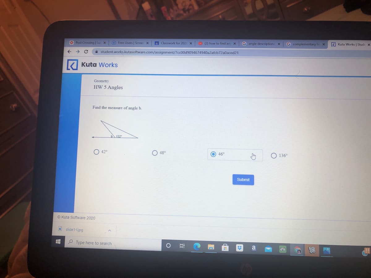 O Post Crossing | Lu
O Free Users | Screer x
A Classwork for 2020 x
O (2) how to find and
G angle descriptions x
G complementary lir x
E Kuta Works | Stude x
A student.works.kutasoftware.com/assignment/7cc00d9094674940a2afcb72a0aced21
K Kuta Works
Geometry
HW 5 Angles
Find the measure of angle b.
132
O 42°
48°
O 46°
O 136°
Submit
O Kuta Software 2020
A slide1-Ljpg
O Type here to search
a
立
