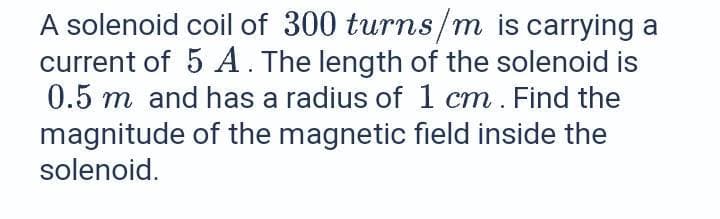 A solenoid coil of 300 turns/m is carrying a
current of 5 A . The length of the solenoid is
0.5 m and has a radius of 1 cm. Find the
magnitude of the magnetic field inside the
solenoid.
