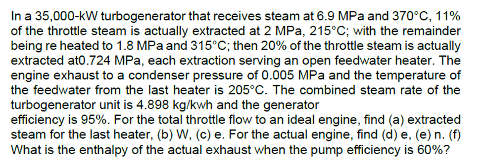 In a 35,000-kW turbogenerator that receives steam at 6.9 MPa and 370°C, 11%
of the throttle steam is actually extracted at 2 MPa, 215°C; with the remainder
being re heated to 1.8 MPa and 315°C; then 20% of the throttle steam is actually
extracted at0.724 MPa, each extraction serving an open feedwater heater. The
engine exhaust to a condenser pressure of 0.005 MPa and the temperature of
the feedwater from the last heater is 205°C. The combined steam rate of the
turbogenerator unit is 4.898 kg/kwh and the generator
efficiency is 95%. For the total throttle flow to an ideal engine, find (a) extracted
steam for the last heater, (b) W, (c) e. For the actual engine, find (d) e, (e) n. (f)
What is the enthalpy of the actual exhaust when the pump efficiency is 60%?