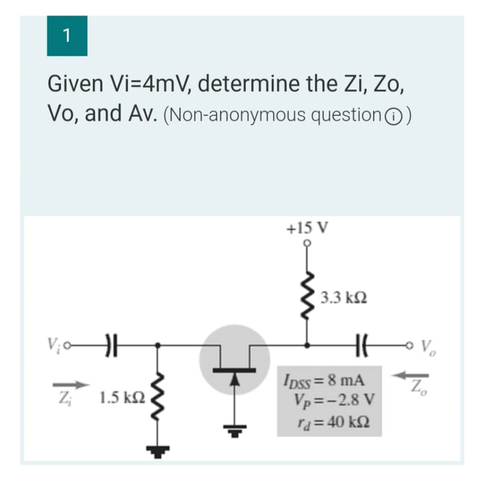 1
Given Vi=4mV, determine the Zi, Zo,
Vo, and Av. (Non-anonymous question)
V₁0
Z;
1.5 ΚΩ
+15 V
3.3 ΚΩ
HE
IDSS= 8 mA
Vp=-2.8 V
rd = 40 ΚΩ
- Vo
Z₂