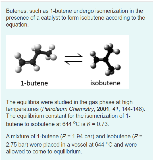 Butenes, such as 1-butene undergo isomerization in the
presence of a catalyst to form isobutene according to the
equation:
1-butene
isobutene
The equilibria were studied in the gas phase at high
temperatures (Petroleum Chemistry, 2001, 41, 144-148).
The equilibrium constant for the isomerization of 1-
butene to isobutene at 644 °C is K = 0.73.
A mixture of 1-butene (P = 1.94 bar) and isobutene (P =
2.75 bar) were placed in a vessel at 644 °C and were
allowed to come to equilibrium.

