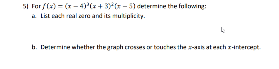 5) For f(x) = (x – 4)³ (x + 3)²(x – 5) determine the following:
a. List each real zero and its multiplicity.
b. Determine whether the graph crosses or touches the x-axis at each x-intercept.
