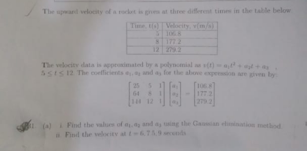The upward velocity of a rocket is given at three different times in the table below
Time, t(s) Velocity, v(m/s)
5106.8
177 2
8.
12 279.2
The velocity data is approximated by a polynomial as (t)at+ azt + as
5SIS 12 The coefficients a, ay and as for the above expression are given by
5 1
106.8
25
64
177 2
%3D
144 12 1
279 2
1 (a) i Find the values of a, da and as tusing the Ganssian elimination method
i Find the velocity at t 6.75.9 seconds
