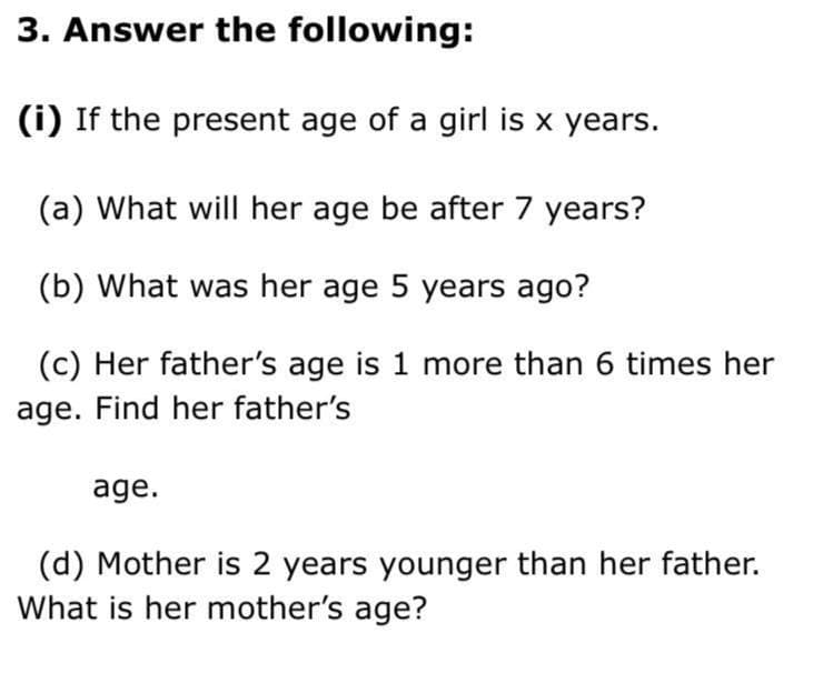 3. Answer the following:
(i) If the present age of a girl is x years.
(a) What will her age be after 7 years?
(b) What was her age 5 years ago?
(c) Her father's age is 1 more than 6 times her
age. Find her father's
age.
(d) Mother is 2 years younger than her father.
What is her mother's age?

