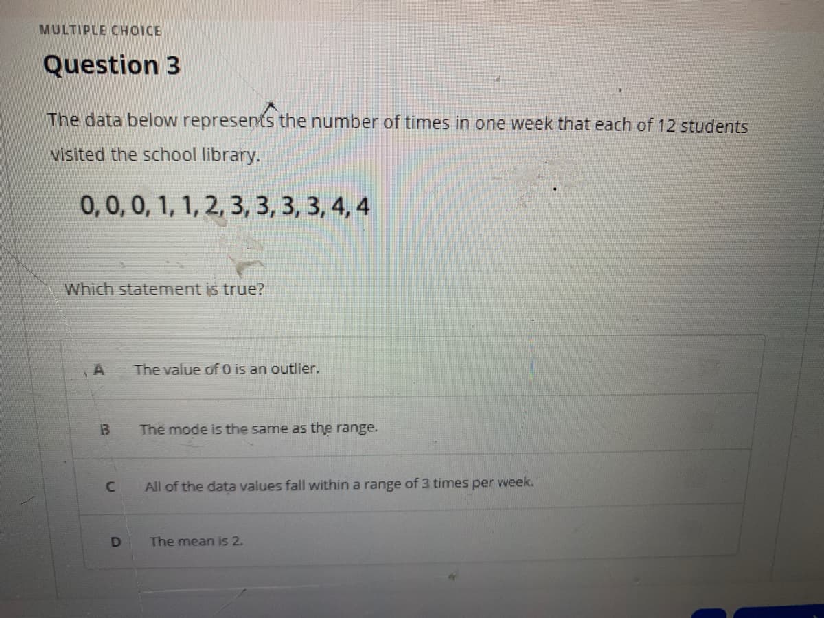 MULTIPLE CHOICE
Question 3
The data below represents the number of times in one week that each of 12 students
visited the school library.
0,0,0, 1, 1, 2, 3, 3, 3, 3, 4, 4
Which statement is true?
The value of O is an outlier.
13
The mode is the same as the range.
All of the data values fall within a range of 3 times per vweek.
D
The mean is 2.
