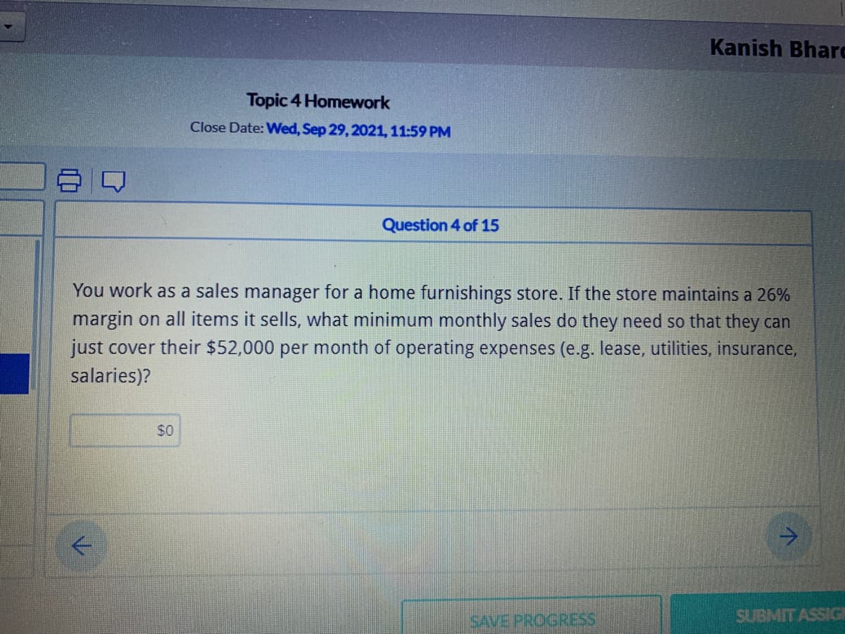 Kanish Bharc
Topic 4 Homework
Close Date: Wed, Sep 29, 2021, 11:59 PM
Question 4 of 15
You work as a sales manager for a home furnishings store. If the store maintains a 26%
margin on all items it sells, what minimum monthly sales do they need so that they can
just cover their $52,000 per month of operating expenses (e.g. lease, utilities, insurance,
salaries)?
$0
->
SAVE PROGRESS
SUBMIT ASSIG
