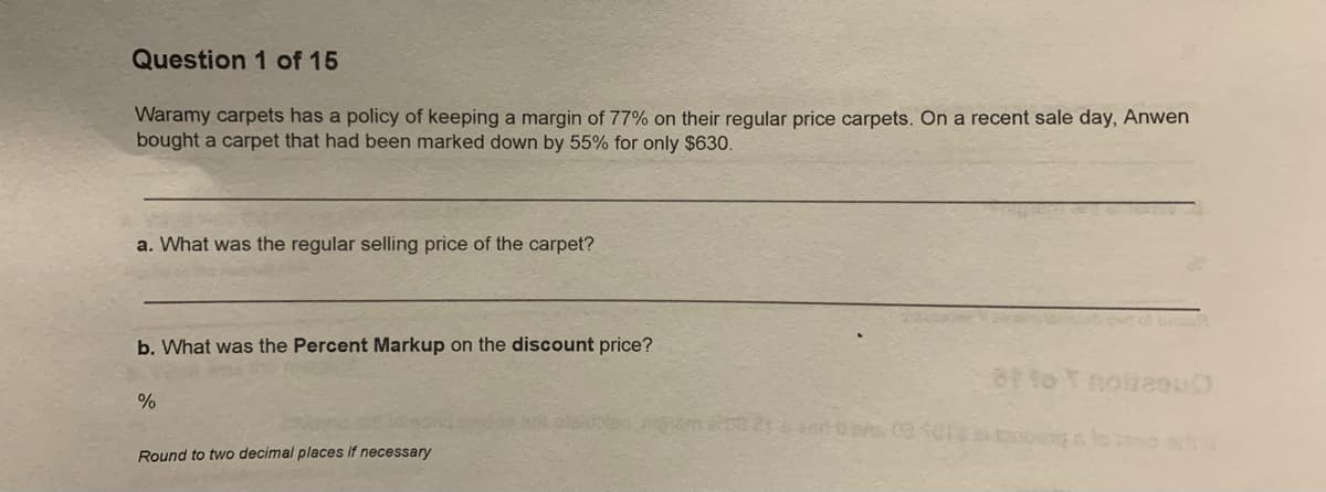 Question 1 of 15
Waramy carpets has a policy of keeping a margin of 77% on their regular price carpets. On a recent sale day, Anwen
bought a carpet that had been marked down by 55% for only $630.
a. What was the regular selling price of the carpet?
b. What was the Percent Markup on the discount price?
Round to two decimal places if necessary

