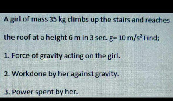 A girl of mass 35 kg climbs up the stairs and reaches
the roof at a height 6 m in 3 sec. g= 10 m/s² Find;
1. Force of gravity acting on the girl.
2. Workdone by her against gravity.
3. Power spent by her.