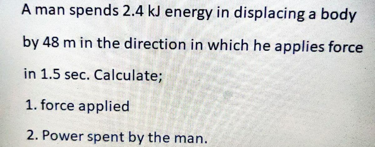 A man spends 2.4 kJ energy in displacing a body
by 48 m in the direction in which he applies force
in 1.5 sec. Calculate;
1. force applied
2. Power spent by the man.