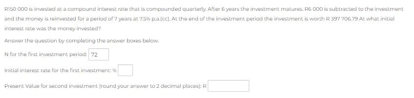 RI50 000 is invested at a compound interest rate that is compounded quarterly. After 6 years the investment matures. R6 000 is subtracted to the investment
and the money is reinvested for a period of 7 years at 7.5% p.a.(cc). At the end of the investment period the investment is worth R 397 706.79 At what initial
interest rate was the money invested?
Answer the question by completing the answer boxes below.
N for the first investment period: 72
Initial interest rate for the first investment: %
Present Value for second investment (round your answer to 2 decimal places): R
