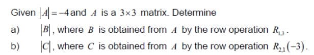 Given |4 =-4 and A is a 3x3 matrix. Determine
%3D
|B|, where B is obtained from A by the row operation R,.
|C, where C is obtained from A by the row operation R (-3).
a)
b)
