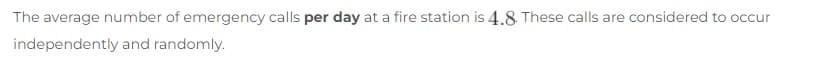 The average number of emergency calls per day at a fire station is 4.8. These calls are considered to occur
independently and randomly.