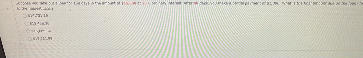 Suppose you take out a loan for 180 days in the amount of $15,500 at 13% ordinary interest. After 40 days, you make a partial payment of $1,000. What is the final amount due on the loan? (R
to the nearest cent.)
O $14,731.39
O $15,468.26
O $15,680.94
O $15,731.88
