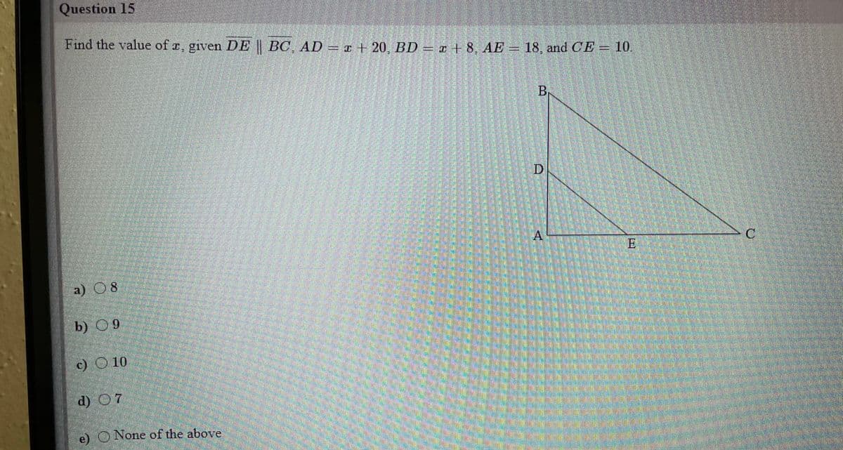 Question 15
Find the value of r, given DE | BC, AD
=z + 20, BD – z + 8, AE = 18, and CE = 10.
BR
|D
A.
a) 08
b) 09
c) O 10
d) O7
e) O None of the above
