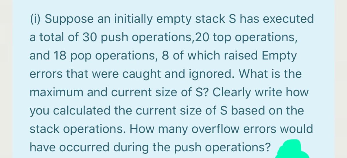 (i) Suppose an initially empty stack S has executed
a total of 30 push operations,20 top operations,
and 18 pop operations, 8 of which raised Empty
errors that were caught and ignored. What is the
maximum and current size of S? Clearly write how
you calculated the current size of S based on the
stack operations. How many overflow errors would
have occurred during the push operations?
