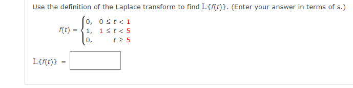 Use the definition of the Laplace transform to find L{f(t)}. (Enter your answer in terms of s.)
0≤t < 1
1 < t < 5
t25
L{f(t)}
f(t):
=
=
0,
1,
0,