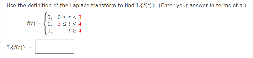 Use the definition of the Laplace transform to find L{f(t)}. (Enter your answer in terms of s.)
0≤ t < 3
{
3 < t < 4
t> 4
f(t)
L{f(t)} =
=
0,
1,
0,