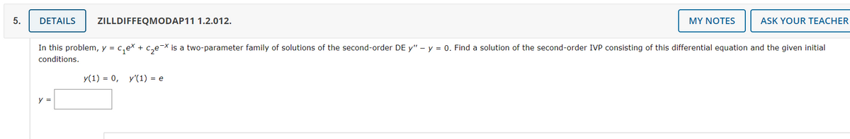 5.
DETAILS ZILLDIFFEQMODAP11 1.2.012.
MY NOTES
ASK YOUR TEACHER
In this problem, y = c₁ex + c₂e-x is a two-parameter family of solutions of the second-order DE y" – y = 0. Find a solution of the second-order IVP consisting of this differential equation and the given initial
-X
conditions.
y(1) = 0, y'(1) = e
y =
