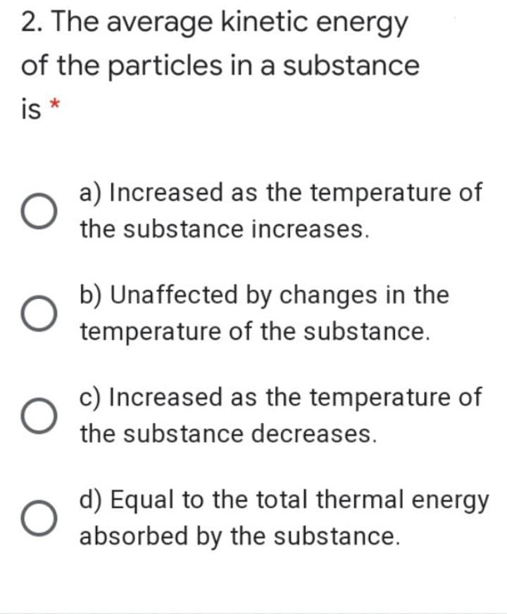 2. The average kinetic energy
of the particles in a substance
is *
a) Increased as the temperature of
the substance increases.
b) Unaffected by changes in the
temperature of the substance.
c) Increased as the temperature of
the substance decreases.
d) Equal to the total thermal energy
absorbed by the substance.
