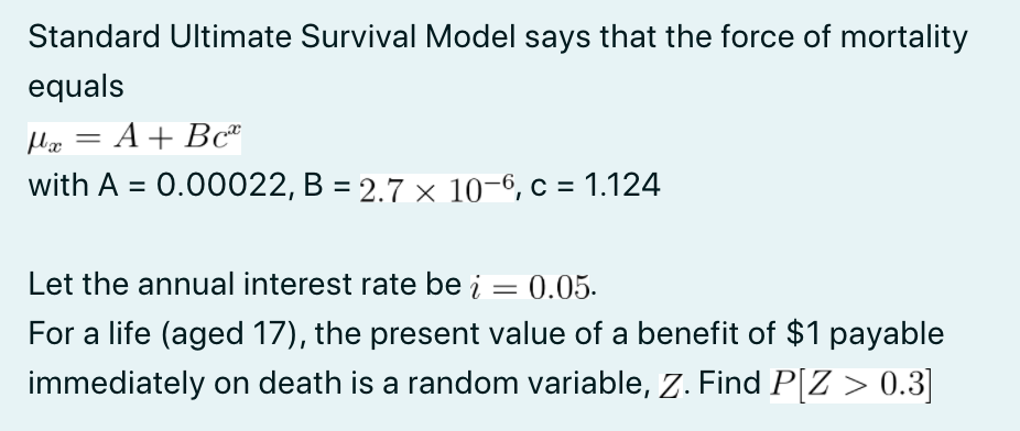 Standard Ultimate Survival Model says that the force of mortality
equals
Ho = A+ Bc"
with A = 0.00022, B = 2.7 × 10-6, c = 1.124
%3D
Let the annual interest rate be į = 0.05.
%3D
For a life (aged 17), the present value of a benefit of $1 payable
immediately on death is a random variable, Z. Find P[Z > 0.3]
