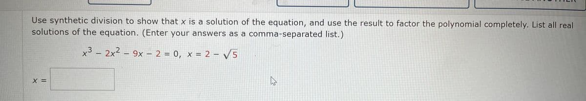 Use synthetic division to show that x is a solution of the equation, and use the result to factor the polynomial completely. List all real
solutions of the equation. (Enter your answers as a comma-separated list.)
x3 – 2x² – 9x – 2 = 0, x = 2 - V5
X =
