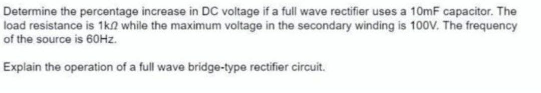 Determine the percentage increase in DC voltage if a full wave rectifier uses a 10mF capacitor. The
load resistance is 1k2 while the maximum voltage in the secondary winding is 100V. The frequency
of the source is 60HZ.
Explain the operation of a full wave bridge-type rectifier circuit.
