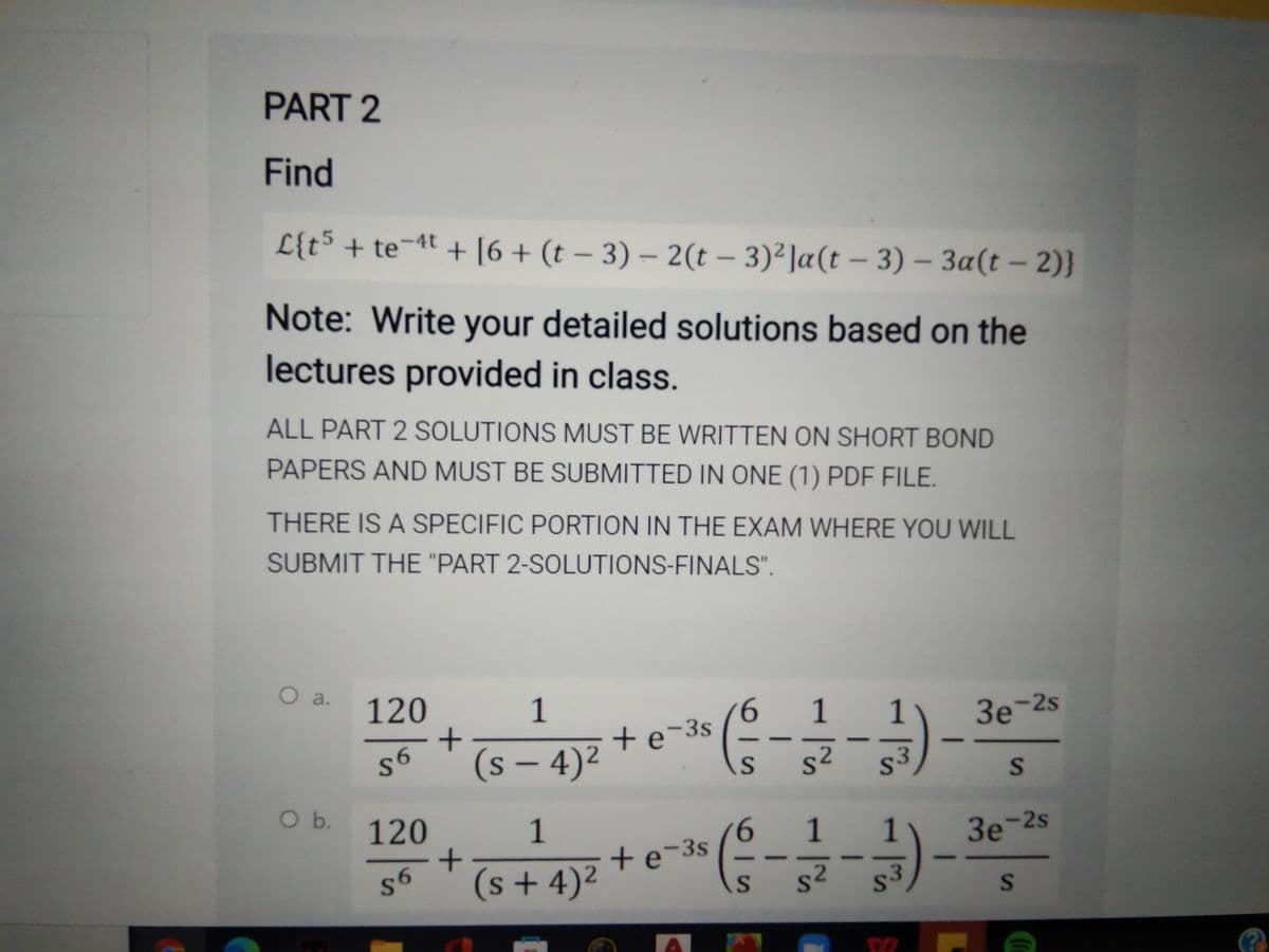 PART 2
Find
L{t5 + te¬4t + [6+ (t – 3) – 2(t – 3)²]a(t – 3) – 3a(t – 2)}
-
Note: Write your detailed solutions based on the
lectures provided in class.
ALL PART 2 SOLUTIONS MUST BE WRITTEN ON SHORT BOND
PAPERS AND MUST BE SUBMITTED IN ONE (1) PDF FILE.
THERE IS A SPECIFIC PORTION IN THE EXAM WHERE YOU WILL
SUBMIT THE "PART 2-SOLUTIONS-FINALS".
O a.
120
1
9.
+e-3s
1
1
3e-2s
(s – 4)²
s2
s3
-
S
Ob.
120
1
6.
+e-3s
1
3e-2s
(s + 4)²
s²
s3
