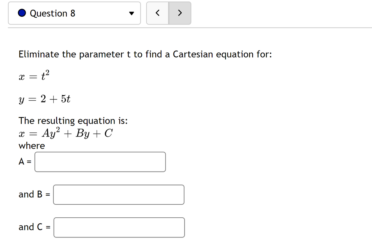 Question 8
Eliminate the parameter t to find a Cartesian equation for:
x = t²
y = 2 + 5t
The resulting equation is:
Ay² + By + C
X =
where
A =
and B
=
<
and C =