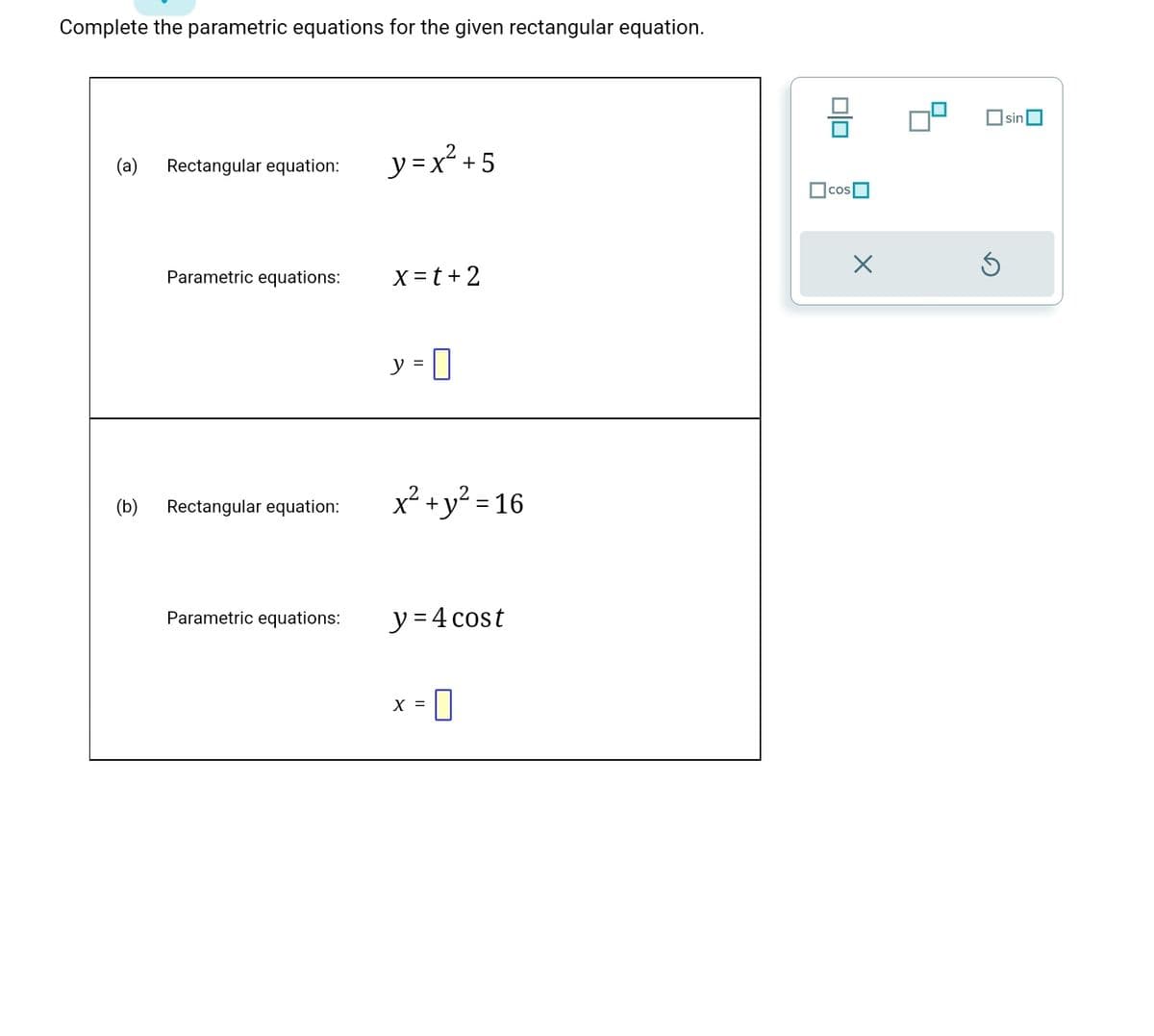 Complete the parametric equations for the given rectangular equation.
(a) Rectangular equation:
(b)
Parametric equations:
Rectangular equation:
Parametric equations:
y=x² +5
x=t+2
y = 0
x² + y² = 16
y = 4 cost
X =
0
010
cos
X
sin