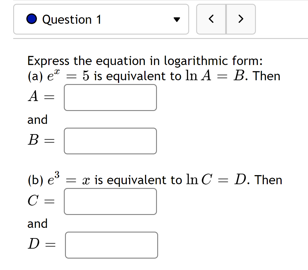 Question 1
A
Express the equation in logarithmic form:
(a) e
5 is equivalent to In A = B. Then
X
=
and
B =
< >
-
and
D =
(b) e³ = x is equivalent to In C
=
C =
D. Then