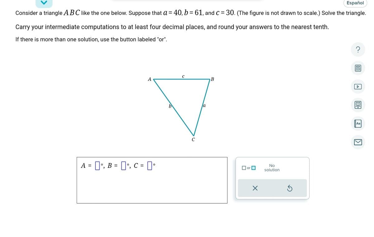 Español
Consider a triangle ABC like the one below. Suppose that a = 40, b = 61, and C = 30. (The figure is not drawn to scale.) Solve the triangle.
Carry your intermediate computations to at least four decimal places, and round your answers to the nearest tenth.
If there is more than one solution, use the button labeled "or".
A
A = [], B = °, C = °
b
C
C
la
B
or
X
No
solution
S
Aa
[>]