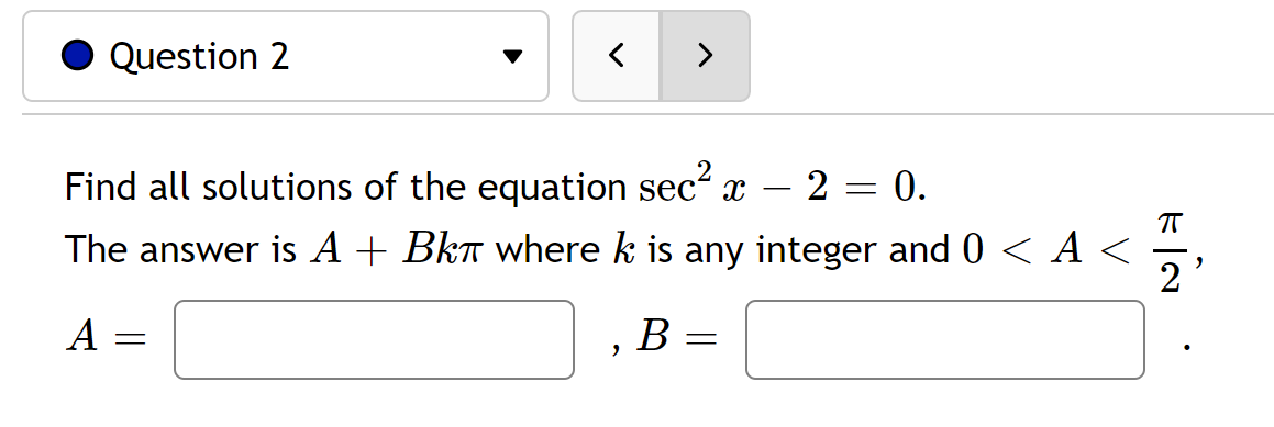 Question 2
Find all solutions of the equation sec² x 2
=
0.
The answer is A + Bkî where k is any integer and 0 < A <
A
B
=
=
2
E|N
ㅠ
2