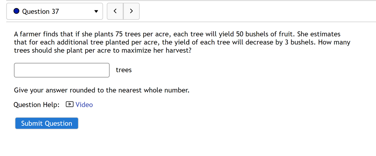 Question 37
<
>
A farmer finds that if she plants 75 trees per acre, each tree will yield 50 bushels of fruit. She estimates
that for each additional tree planted per acre, the yield of each tree will decrease by 3 bushels. How many
trees should she plant per acre to maximize her harvest?
Submit Question
trees
Give your answer rounded to the nearest whole number.
Question Help: Video
►