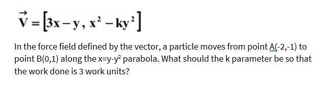 v = [3x-y, x² - ky']
In the force field defined by the vector, a particle moves from point A(-2,-1) to
point B(0,1) along the x-y-y parabola. What should the k parameter be so that
the work done is 3 work units?
