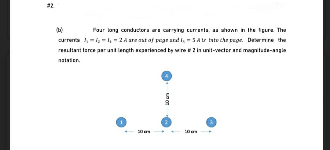 # 2.
(b)
Four long conductors are carrying currents, as shown in the figure. The
currents I, = I, = I4 = 2 A are out of page and I = 5 A is into the page. Determine the
resultant force per unit length experienced by wire # 2 in unit-vector and magnitude-angle
notation.
1
10 cm
10 cm
10 cm
