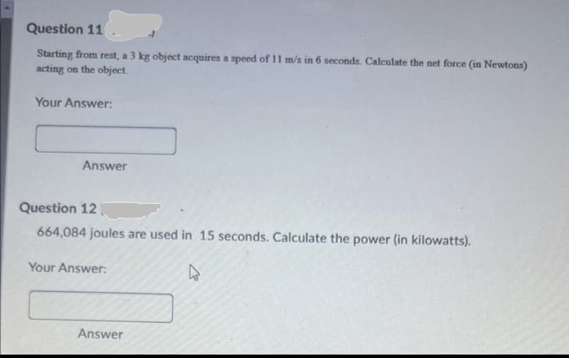 Question 11
Starting from rest, a 3 kg object acquires a speed of 11 m/s in 6 seconds. Calculate the net force (in Newtons)
acting on the object.
Your Answer:
Answer
Question 12
664,084 joules are used in 15 seconds. Calculate the power (in kilowatts).
Your Answer:
Answer