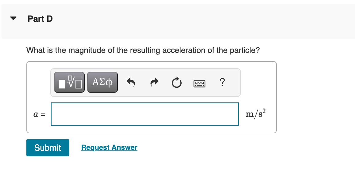 Part D
What is the magnitude of the resulting acceleration of the particle?
a =
Submit
5 ΑΣΦ
Request Answer
?
m/s²