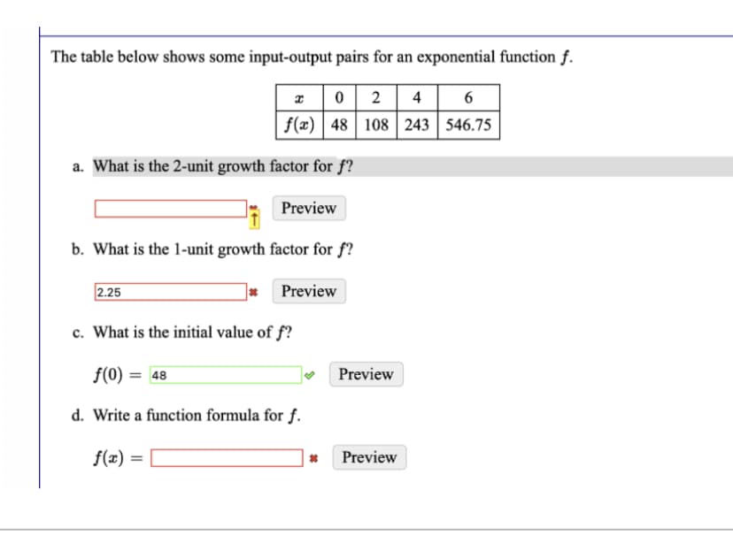 The table below shows some input-output pairs for an exponential function f.
x
0 2 4 6
108 243 546.75
f(x) 48
a. What is the 2-unit growth factor for f?
Preview
b. What is the 1-unit growth factor for f?
2.25
* Preview
c. What is the initial value of f?
f(0) = 48
d. Write a function formula for f.
f(x) =
*
Preview
Preview
