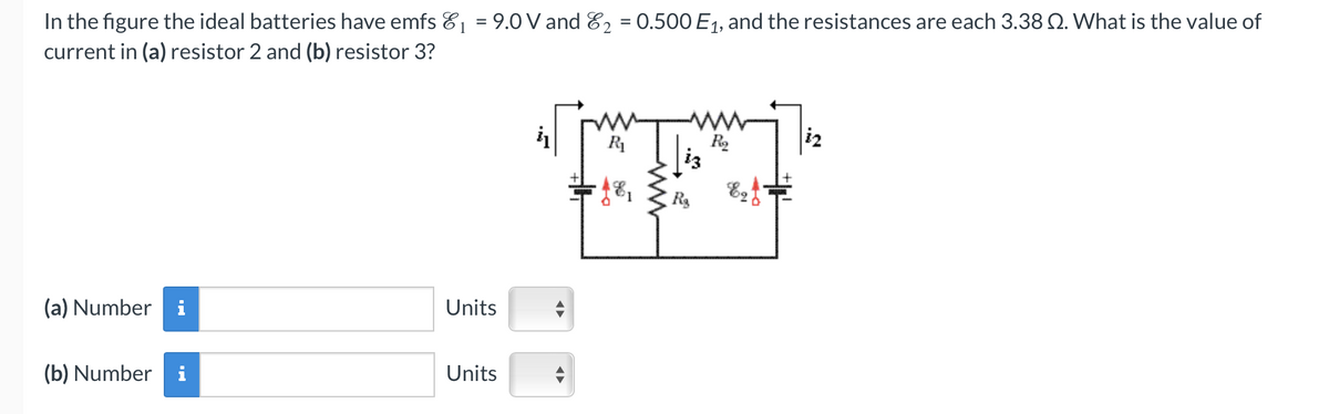 In the figure the ideal batteries have emfs ₁ = 9.0 V and ₂ = 0.500 E₁, and the resistances are each 3.38 2. What is the value of
current in (a) resistor 2 and (b) resistor 3?
(a) Number
(b) Number
Units
Units
R₁
R₂
iz
IN
R₂
99