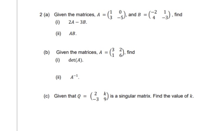 2 (a) Given the matrices, A = (²5), and
(i)
2A- 3B.
(ii)
(b)
AB.
(ii)
Given the matrices, A = (₁2), find
(i) det(A).
and B = (²¹3), find
A-¹.
(c) Given that Q = (234) is a singular matrix. Find the value of k.